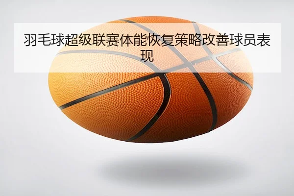 羽毛球超级联赛体能恢复策略改善球员表现（KaiyunSports）